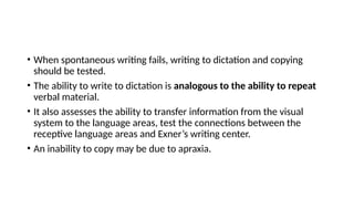 • When spontaneous writing fails, writing to dictation and copying
should be tested.
• The ability to write to dictation is analogous to the ability to repeat
verbal material.
• It also assesses the ability to transfer information from the visual
system to the language areas, test the connections between the
receptive language areas and Exner’s writing center.
• An inability to copy may be due to apraxia.
 