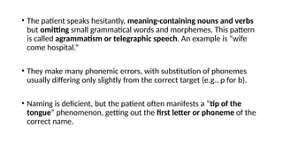 • The patient speaks hesitantly, meaning-containing nouns and verbs
but omitting small grammatical words and morphemes. This pattern
is called agrammatism or telegraphic speech. An example is “wife
come hospital.”
• They make many phonemic errors, with substitution of phonemes
usually differing only slightly from the correct target (e.g., p for b).
• Naming is deficient, but the patient often manifests a “tip of the
tongue” phenomenon, getting out the first letter or phoneme of the
correct name.
 