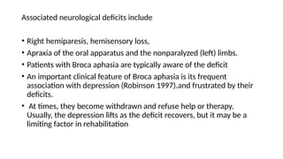 Associated neurological deficits include
• Right hemiparesis, hemisensory loss,
• Apraxia of the oral apparatus and the nonparalyzed (left) limbs.
• Patients with Broca aphasia are typically aware of the deficit
• An important clinical feature of Broca aphasia is its frequent
association with depression (Robinson 1997).and frustrated by their
deficits.
• At times, they become withdrawn and refuse help or therapy.
Usually, the depression lifts as the deficit recovers, but it may be a
limiting factor in rehabilitation
 