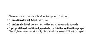 • There are also three levels of motor speech function.
• 1. emotional level: Most primitive.
• 2. automatic level: concerned with casual, automatic speech
• 3.propositional, volitional, symbolic, or intellectualized language:
The highest level. most easily disrupted and most difficult to repair
 