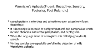 Wernicke’s Aphasia(Fluent, Receptive, Sensory,
Posterior, Post Rolandic)
 speech pattern is effortless and sometimes even excessively fluent
(logorrhea)
 It is meaningless because of paragrammatisms and paraphasias which
include phonemic and verbal paraphasias, and neologisms.
 When the language is full of neologisms it is called jargon (devil)
speech
 Writing samples are especially useful in the detection of mild
Wernicke's aphasia.
 