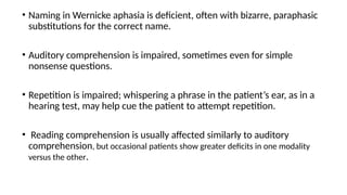 • Naming in Wernicke aphasia is deficient, often with bizarre, paraphasic
substitutions for the correct name.
• Auditory comprehension is impaired, sometimes even for simple
nonsense questions.
• Repetition is impaired; whispering a phrase in the patient’s ear, as in a
hearing test, may help cue the patient to attempt repetition.
• Reading comprehension is usually affected similarly to auditory
comprehension, but occasional patients show greater deficits in one modality
versus the other.
 