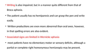 • Writing is also impaired, but in a manner quite different from that of
Broca aphasia.
• The patient usually has no hemiparesis and can grasp the pen and write
easily.
• Written productions are even more abnormal than oral ones, however,
in that spelling errors are also evident.
• Associated signs are limited in Wernicke aphasia
• most patients have no elementary motor or sensory deficits, although a
partial or complete right homonymous hemianopia may be present.
 