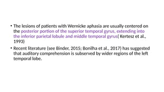 • The lesions of patients with Wernicke aphasia are usually centered on
the posterior portion of the superior temporal gyrus, extending into
the inferior parietal lobule and middle temporal gyrus( Kertesz et al.,
1993)
• Recent literature (see Binder, 2015; Bonilha et al., 2017) has suggested
that auditory comprehension is subserved by wider regions of the left
temporal lobe.
 