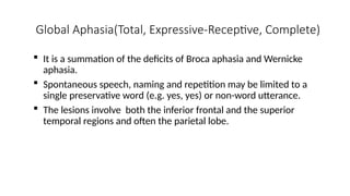 Global Aphasia(Total, Expressive-Receptive, Complete)
 It is a summation of the deficits of Broca aphasia and Wernicke
aphasia.
 Spontaneous speech, naming and repetition may be limited to a
single preservative word (e.g. yes, yes) or non-word utterance.
 The lesions involve both the inferior frontal and the superior
temporal regions and often the parietal lobe.
 