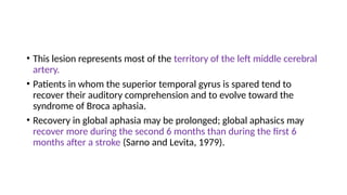 • This lesion represents most of the territory of the left middle cerebral
artery.
• Patients in whom the superior temporal gyrus is spared tend to
recover their auditory comprehension and to evolve toward the
syndrome of Broca aphasia.
• Recovery in global aphasia may be prolonged; global aphasics may
recover more during the second 6 months than during the first 6
months after a stroke (Sarno and Levita, 1979).
 