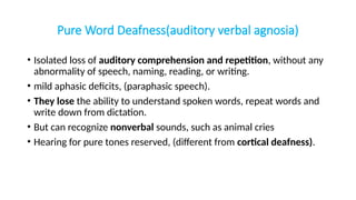 Pure Word Deafness(auditory verbal agnosia)
• Isolated loss of auditory comprehension and repetition, without any
abnormality of speech, naming, reading, or writing.
• mild aphasic deficits, (paraphasic speech).
• They lose the ability to understand spoken words, repeat words and
write down from dictation.
• But can recognize nonverbal sounds, such as animal cries
• Hearing for pure tones reserved, (different from cortical deafness).
 