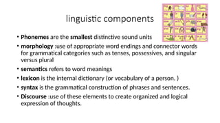 linguistic components
• Phonemes are the smallest distinctive sound units
• morphology :use of appropriate word endings and connector words
for grammatical categories such as tenses, possessives, and singular
versus plural
• semantics refers to word meanings
• lexicon is the internal dictionary (or vocabulary of a person. )
• syntax is the grammatical construction of phrases and sentences.
• Discourse :use of these elements to create organized and logical
expression of thoughts.
 