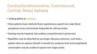 Conduction(Associative, Commissural,
Central, Deep) Aphasia
• Striking deficit of repetition.
• Most patients have relatively fluent spontaneous speech but make literal
paraphasic errors and hesitate frequently for self-correction.
• Naming may be impaired, but auditory comprehension is preserved.
• Repetition may be disturbed to seemingly ridiculous extremes, such that a
patient who can express himself or herself at a sentence level and comprehend
conversation may be unable to repeat even single words.
 