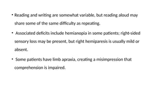 • Reading and writing are somewhat variable, but reading aloud may
share some of the same difficulty as repeating.
• Associated deficits include hemianopia in some patients; right-sided
sensory loss may be present, but right hemiparesis is usually mild or
absent.
• Some patients have limb apraxia, creating a misimpression that
comprehension is impaired.
 