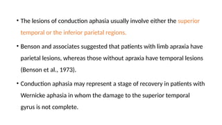 • The lesions of conduction aphasia usually involve either the superior
temporal or the inferior parietal regions.
• Benson and associates suggested that patients with limb apraxia have
parietal lesions, whereas those without apraxia have temporal lesions
(Benson et al., 1973).
• Conduction aphasia may represent a stage of recovery in patients with
Wernicke aphasia in whom the damage to the superior temporal
gyrus is not complete.
 