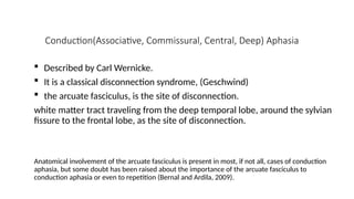 Conduction(Associative, Commissural, Central, Deep) Aphasia
 Described by Carl Wernicke.
 It is a classical disconnection syndrome, (Geschwind)
 the arcuate fasciculus, is the site of disconnection.
white matter tract traveling from the deep temporal lobe, around the sylvian
fissure to the frontal lobe, as the site of disconnection.
Anatomical involvement of the arcuate fasciculus is present in most, if not all, cases of conduction
aphasia, but some doubt has been raised about the importance of the arcuate fasciculus to
conduction aphasia or even to repetition (Bernal and Ardila, 2009).
 