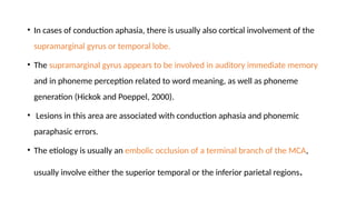 • In cases of conduction aphasia, there is usually also cortical involvement of the
supramarginal gyrus or temporal lobe.
• The supramarginal gyrus appears to be involved in auditory immediate memory
and in phoneme perception related to word meaning, as well as phoneme
generation (Hickok and Poeppel, 2000).
• Lesions in this area are associated with conduction aphasia and phonemic
paraphasic errors.
• The etiology is usually an embolic occlusion of a terminal branch of the MCA,
usually involve either the superior temporal or the inferior parietal regions.
 