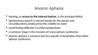 Anomic Aphasia
 Naming, or access to the internal lexicon, is the principal deficit.
 Spontaneous speech is normal except for the pauses and
circumlocutions produced by the inability to name
 word-finding difficulty in written productions.
 a common stage in the recovery of many aphasic syndromes
 Anomic aphasia is common but less specific in localization than other
aphasic syndromes.
 