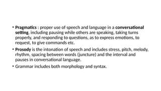 • Pragmatics : proper use of speech and language in a conversational
setting, including pausing while others are speaking, taking turns
properly, and responding to questions, as to express emotions, to
request, to give commands etc.
• Prosody is the intonation of speech and includes stress, pitch, melody,
rhythm, spacing between words (juncture) and the interval and
pauses in conversational language.
• Grammar includes both morphology and syntax.
 