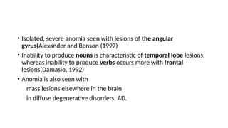• Isolated, severe anomia seen with lesions of the angular
gyrus(Alexander and Benson (1997)
• Inability to produce nouns is characteristic of temporal lobe lesions,
whereas inability to produce verbs occurs more with frontal
lesions(Damasio, 1992)
• Anomia is also seen with
mass lesions elsewhere in the brain
in diffuse degenerative disorders, AD.
 
