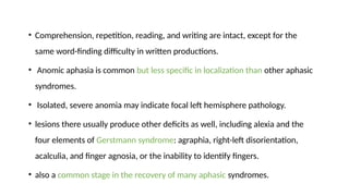 • Comprehension, repetition, reading, and writing are intact, except for the
same word-finding difficulty in written productions.
• Anomic aphasia is common but less specific in localization than other aphasic
syndromes.
• Isolated, severe anomia may indicate focal left hemisphere pathology.
• lesions there usually produce other deficits as well, including alexia and the
four elements of Gerstmann syndrome: agraphia, right-left disorientation,
acalculia, and finger agnosia, or the inability to identify fingers.
• also a common stage in the recovery of many aphasic syndromes.
 