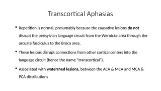 Transcortical Aphasias
 Repetition is normal, presumably because the causative lesions do not
disrupt the perisylvian language circuit from the Wernicke area through the
arcuate fasciculus to the Broca area.
 These lesions disrupt connections from other cortical centers into the
language circuit (hence the name “transcortical”).
 Associated with watershed lesions, between the ACA & MCA and MCA &
PCA distributions
 