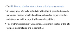 • The third transcortical syndrome, transcortical sensory aphasia
• An analogue of Wernicke aphasia in which fluent, paraphasic speech,
paraphasic naming, impaired auditory and reading comprehension,
and abnormal writing coexist with normal repetition.
• This syndrome is relatively uncommon, occurring in strokes of the left
temporo-occipital area and in dementias.
 
