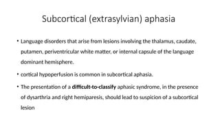 Subcortical (extrasylvian) aphasia
• Language disorders that arise from lesions involving the thalamus, caudate,
putamen, periventricular white matter, or internal capsule of the language
dominant hemisphere.
• cortical hypoperfusion is common in subcortical aphasia.
• The presentation of a difficult-to-classify aphasic syndrome, in the presence
of dysarthria and right hemiparesis, should lead to suspicion of a subcortical
lesion
 
