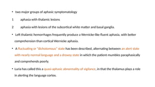 • two major groups of aphasic symptomatology
1 aphasia with thalamic lesions
2 aphasia with lesions of the subcortical white matter and basal ganglia.
• Left thalamic hemorrhages frequently produce a Wernicke-like fluent aphasia, with better
comprehension than cortical Wernicke aphasia.
• A fluctuating or “dichotomous” state has been described, alternating between an alert state
with nearly normal language and a drowsy state in which the patient mumbles paraphasically
and comprehends poorly.
• Luria has called this a quasi-aphasic abnormality of vigilance, in that the thalamus plays a role
in alerting the language cortex.
 