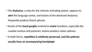 • The thalamus, a relay for the reticular activating system, appears to
alert the language cortex, and lesions of the dominant thalamus
frequently produce fluent aphasia.
• Nuclei of the basal ganglia involved in motor functions, especially the
caudate nucleus and putamen, lesions produce motor aphasia.
• In both forms, repetition is relatively preserved, and the patients
usually have an accompanying hemiplegia
 