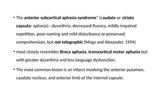 • The anterior subcortical aphasia syndrome” (caudate or striato
capsular aphasia) : dysarthria, decreased fluency, mildly impaired
repetition, poor naming and mild disturbance or preserved
comprehension, but not telegraphic (Mega and Alexander, 1994)
• most closely resembles Broca aphasia, transcortical motor aphasia but
with greater dysarthria and less language dysfunction.
• The most common lesion is an infarct involving the anterior putamen,
caudate nucleus, and anterior limb of the internal capsule.
 