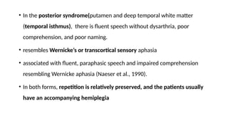 • In the posterior syndrome(putamen and deep temporal white matter
(temporal isthmus), there is fluent speech without dysarthria, poor
comprehension, and poor naming.
• resembles Wernicke’s or transcortical sensory aphasia
• associated with fluent, paraphasic speech and impaired comprehension
resembling Wernicke aphasia (Naeser et al., 1990).
• In both forms, repetition is relatively preserved, and the patients usually
have an accompanying hemiplegia
 