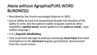 Alexia without Agraphia(PURE WORD
BLINDNESS)
• Described by the French neurologist Dejerine in 1892.
• loss of ability to read and comprehend despite full retention of the
ability to write. But the patient readily recognize words by other
modalities.(spelled aloud, words spelled on the palm or words , copy
written language )
• It is a linguistic blindfolding
• may result from damage to pathway conveying visual input from both
hemispheres to the dominant angular gyrus(intact), disconnected
from the visual centers.
 