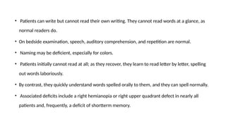 • Patients can write but cannot read their own writing. They cannot read words at a glance, as
normal readers do.
• On bedside examination, speech, auditory comprehension, and repetition are normal.
• Naming may be deficient, especially for colors.
• Patients initially cannot read at all; as they recover, they learn to read letter by letter, spelling
out words laboriously.
• By contrast, they quickly understand words spelled orally to them, and they can spell normally.
• Associated deficits include a right hemianopia or right upper quadrant defect in nearly all
patients and, frequently, a deficit of shortterm memory.
 