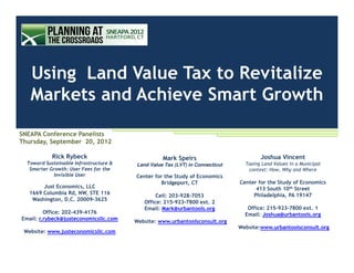 Using Land Value Tax to Revitalize
   Markets and Achieve Smart Growth

SNEAPA Conference Panelists
Thursday, September 20, 2012

            Rick Rybeck                           Mark Speirs                         Joshua Vincent
  Toward Sustainable Infrastructure &   Land Value Tax (LVT) in Connecticut     Taxing Land Values in a Municipal
   Smarter Growth: User Fees for the                                             context: How, Why and Where
             Invisible User             Center for the Study of Economics
                                                 Bridgeport, CT               Center for the Study of Economics
        Just Economics, LLC                                                         413 South 10th Street
   1669 Columbia Rd, NW, STE 116                                                   Philadelphia, PA 19147
                                                Cell: 203-928-7053
    Washington, D.C. 20009-3625
                                           Office: 215-923-7800 ext. 2
                                           Email: Mark@urbantools.org            Office: 215-923-7800 ext. 1
         Office: 202-439-4176                                                   Email: Joshua@urbantools.org
Email: r.rybeck@justeconomicsllc.com
                                        Website: www.urbantoolsconsult.org
                                                                              Website:www.urbantoolsconsult.org
 Website: www.justeconomicsllc.com
 