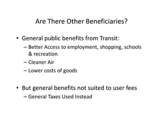 Are There Other Beneficiaries?

• General public benefits from Transit:
  – Better Access to employment, shopping, schools
    & recreation
  – Cleaner Air
  – Lower costs of goods


• But general benefits not suited to user fees
  – General Taxes Used Instead
 