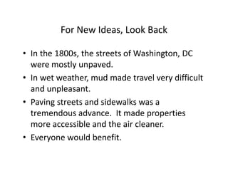 For New Ideas, Look Back

• In the 1800s, the streets of Washington, DC
  were mostly unpaved.
• In wet weather, mud made travel very difficult
  and unpleasant.
• Paving streets and sidewalks was a
  tremendous advance. It made properties
  more accessible and the air cleaner.
• Everyone would benefit.
 
