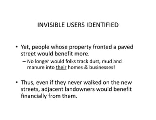 INVISIBLE USERS IDENTIFIED


• Yet, people whose property fronted a paved
  street would benefit more.
  – No longer would folks track dust, mud and
    manure into their homes & businesses!

• Thus, even if they never walked on the new
  streets, adjacent landowners would benefit
  financially from them.
 