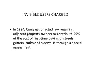 INVISIBLE USERS CHARGED


• In 1894, Congress enacted law requiring
  adjacent property owners to contribute 50%
  of the cost of first-time paving of streets,
  gutters, curbs and sidewalks through a special
  assessment.
 