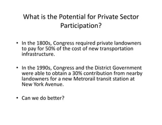 What is the Potential for Private Sector
              Participation?

• In the 1800s, Congress required private landowners
  to pay for 50% of the cost of new transportation
  infrastructure.

• In the 1990s, Congress and the District Government
  were able to obtain a 30% contribution from nearby
  landowners for a new Metrorail transit station at
  New York Avenue.

• Can we do better?
 