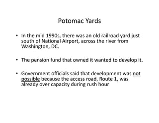 Potomac Yards
• In the mid 1990s, there was an old railroad yard just
  south of National Airport, across the river from
  Washington, DC.

• The pension fund that owned it wanted to develop it.

• Government officials said that development was not
  possible because the access road, Route 1, was
  already over capacity during rush hour
 