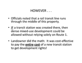 HOWEVER . . .

• Officials noted that a rail transit line runs
  through the middle of this property.
• IF a transit station was created there, then
  dense mixed-use development could be
  allowed without relying solely on Route 1.
• Landowner did the math: It was cost-effective
  to pay the entire cost of a new transit station
  to get development rights!
 