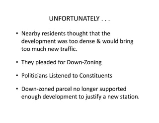 UNFORTUNATELY . . .

• Nearby residents thought that the
  development was too dense & would bring
  too much new traffic.

• They pleaded for Down-Zoning

• Politicians Listened to Constituents

• Down-zoned parcel no longer supported
  enough development to justify a new station.
 