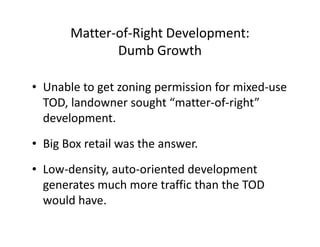 Matter-of-Right Development:
              Dumb Growth

• Unable to get zoning permission for mixed-use
  TOD, landowner sought “matter-of-right”
  development.
• Big Box retail was the answer.
• Low-density, auto-oriented development
  generates much more traffic than the TOD
  would have.
 
