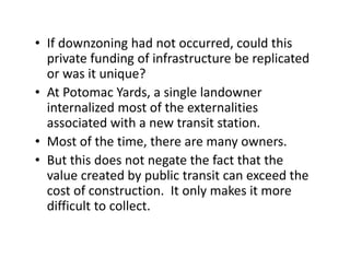 • If downzoning had not occurred, could this
  private funding of infrastructure be replicated
  or was it unique?
• At Potomac Yards, a single landowner
  internalized most of the externalities
  associated with a new transit station.
• Most of the time, there are many owners.
• But this does not negate the fact that the
  value created by public transit can exceed the
  cost of construction. It only makes it more
  difficult to collect.
 