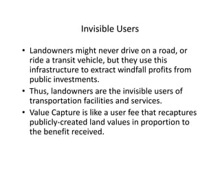 Invisible Users

• Landowners might never drive on a road, or
  ride a transit vehicle, but they use this
  infrastructure to extract windfall profits from
  public investments.
• Thus, landowners are the invisible users of
  transportation facilities and services.
• Value Capture is like a user fee that recaptures
  publicly-created land values in proportion to
  the benefit received.
 