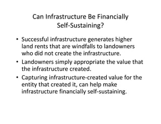 Can Infrastructure Be Financially
              Self-Sustaining?
• Successful infrastructure generates higher
  land rents that are windfalls to landowners
  who did not create the infrastructure.
• Landowners simply appropriate the value that
  the infrastructure created.
• Capturing infrastructure-created value for the
  entity that created it, can help make
  infrastructure financially self-sustaining.
 