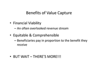 Benefits of Value Capture

• Financial Viability
  – An often overlooked revenue stream

• Equitable & Comprehensible
  – Beneficiaries pay in proportion to the benefit they
    receive


• BUT WAIT – THERE’S MORE!!!
 