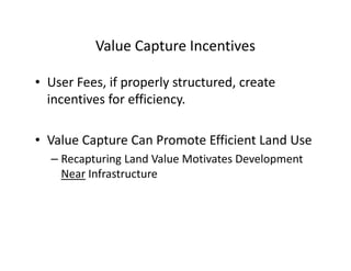 Value Capture Incentives

• User Fees, if properly structured, create
  incentives for efficiency.

• Value Capture Can Promote Efficient Land Use
  – Recapturing Land Value Motivates Development
    Near Infrastructure
 