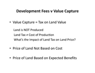 Development Fees v Value Capture

• Value Capture = Tax on Land Value
  Land is NOT Produced
  Land Tax ≠ Cost of ProducƟon
  What’s the Impact of Land Tax on Land Price?

• Price of Land Not Based on Cost

• Price of Land Based on Expected Benefits
 
