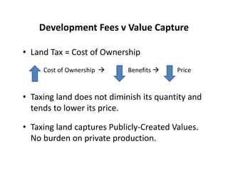 Development Fees v Value Capture

• Land Tax = Cost of Ownership
     Cost of Ownership      Benefits     Price


• Taxing land does not diminish its quantity and
  tends to lower its price.

• Taxing land captures Publicly-Created Values.
  No burden on private production.
 
