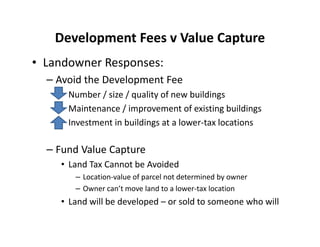Development Fees v Value Capture
• Landowner Responses:
  – Avoid the Development Fee
      Number / size / quality of new buildings
      Maintenance / improvement of existing buildings
      Investment in buildings at a lower-tax locations

  – Fund Value Capture
    • Land Tax Cannot be Avoided
       – Location-value of parcel not determined by owner
       – Owner can’t move land to a lower-tax location
    • Land will be developed – or sold to someone who will
 