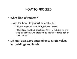 HOW TO PROCEED

• What kind of Project?
  – Are the benefits general or localized?
     • Project might create both types of benefits.
     • If localized and traditional user fees are subsidized, the
       surplus benefits will probably be capitalized into higher
       land values.

• Do local assessors determine separate values
  for buildings and land?
 