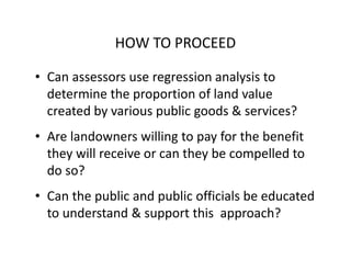 HOW TO PROCEED

• Can assessors use regression analysis to
  determine the proportion of land value
  created by various public goods & services?
• Are landowners willing to pay for the benefit
  they will receive or can they be compelled to
  do so?
• Can the public and public officials be educated
  to understand & support this approach?
 